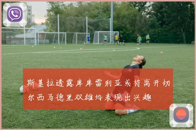 斯基拉透露库库雷利亚或将离开切尔西马德里双雄均表现出兴趣
