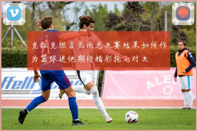 克拉克坦言无论总决赛结果如何作为篮球迷他期待精彩抢七对决