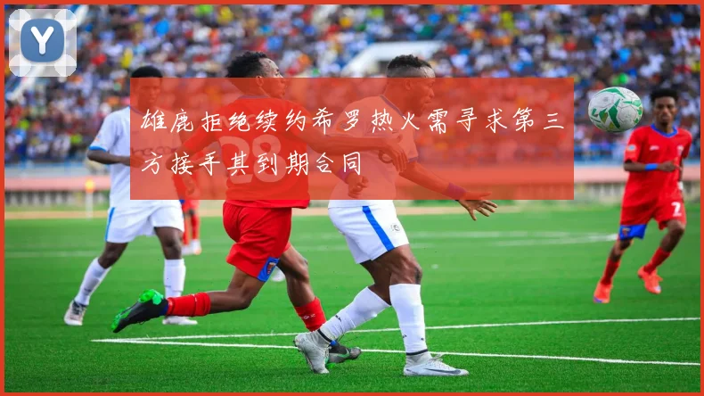 雄鹿拒绝续约希罗热火需寻求第三方接手其到期合同