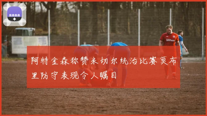 阿特金森称赞米切尔统治比赛莫布里防守表现令人瞩目