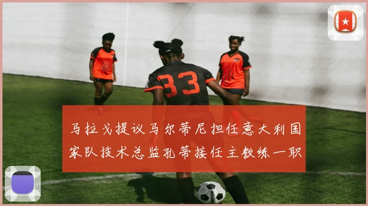 马拉戈提议马尔蒂尼担任意大利国家队技术总监孔蒂接任主教练一职