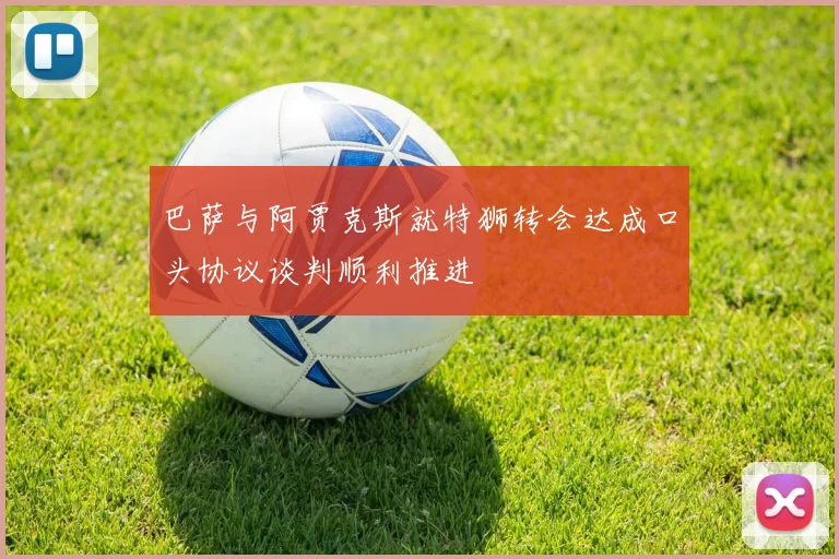 巴萨与阿贾克斯就特狮转会达成口头协议谈判顺利推进