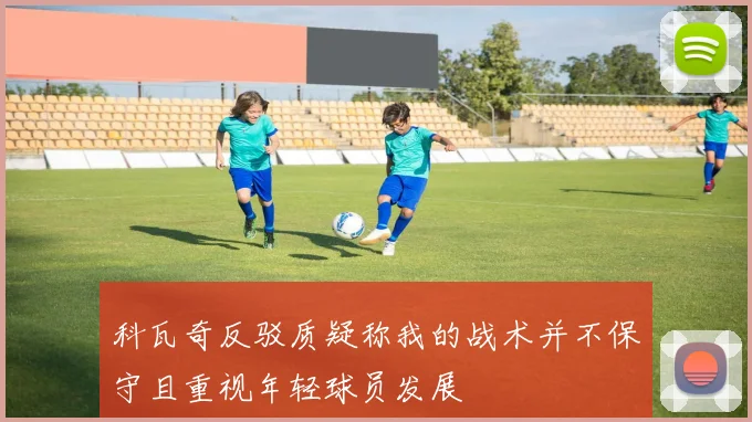 科瓦奇反驳质疑称我的战术并不保守且重视年轻球员发展