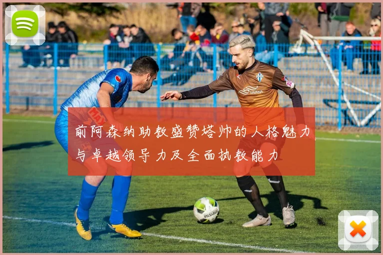 前阿森纳助教盛赞塔帅的人格魅力与卓越领导力及全面执教能力