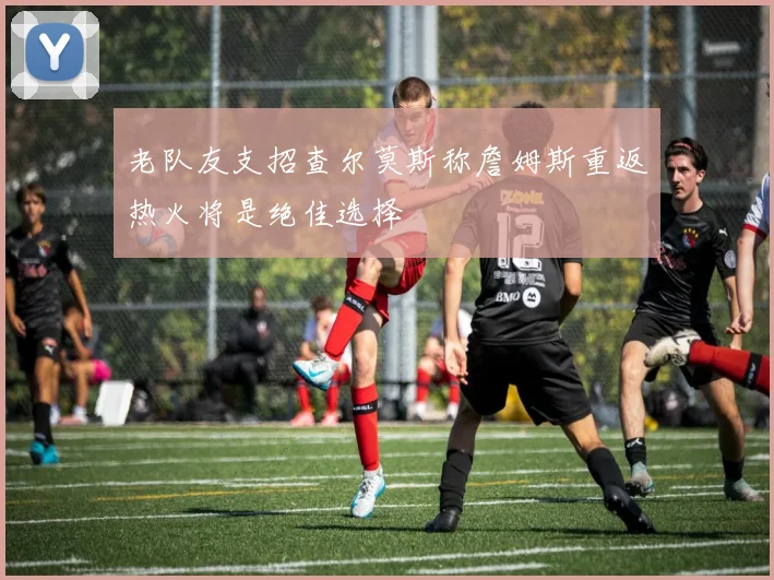 老队友支招查尔莫斯称詹姆斯重返热火将是绝佳选择