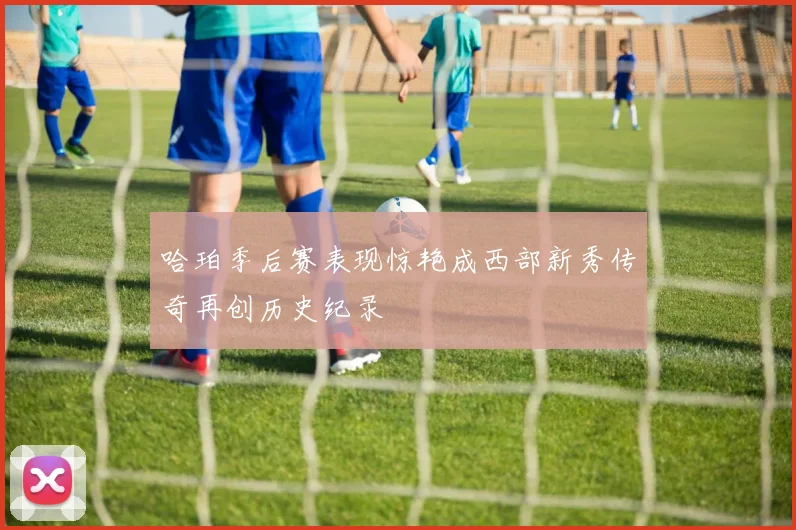 哈珀季后赛表现惊艳成西部新秀传奇再创历史纪录