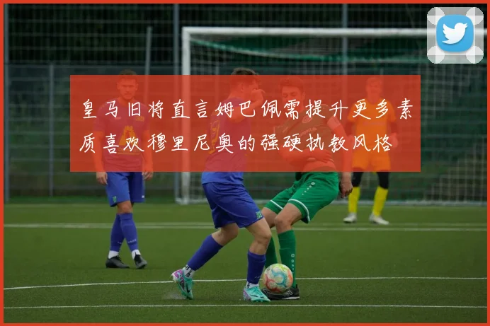皇马旧将直言姆巴佩需提升更多素质喜欢穆里尼奥的强硬执教风格