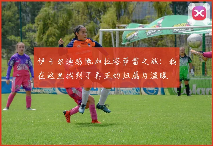 伊卡尔迪感慨加拉塔萨雷之旅：我在这里找到了真正的归属与温暖
