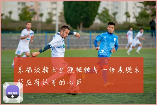 乐福谈骑士生涯牺牲与一传表现未获应有认可的心声