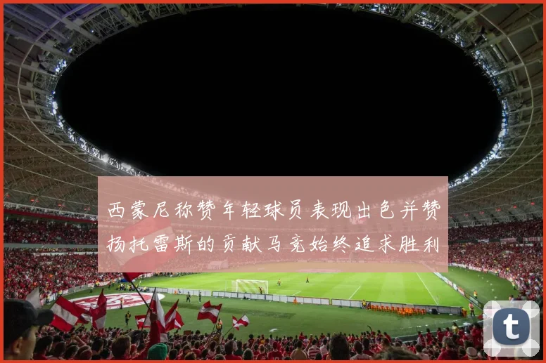 西蒙尼称赞年轻球员表现出色并赞扬托雷斯的贡献马竞始终追求胜利