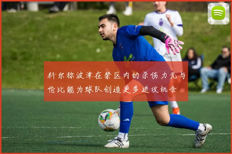 科尔称波津在禁区内的杀伤力无与伦比能为球队创造更多进攻机会