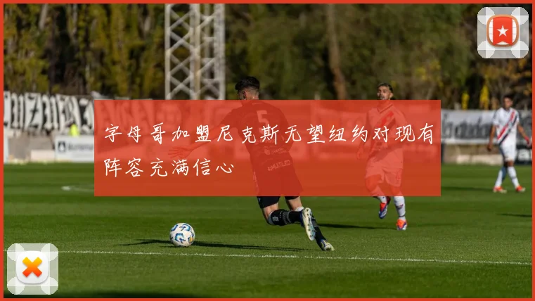 字母哥加盟尼克斯无望纽约对现有阵容充满信心