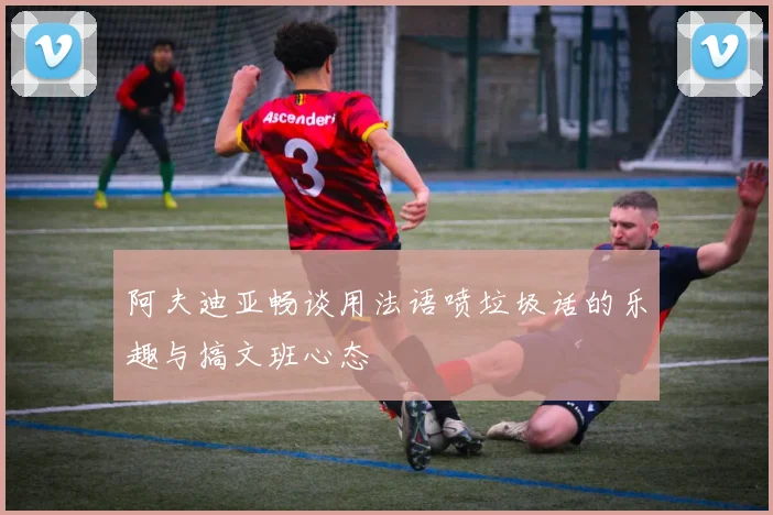 阿夫迪亚畅谈用法语喷垃圾话的乐趣与搞文班心态
