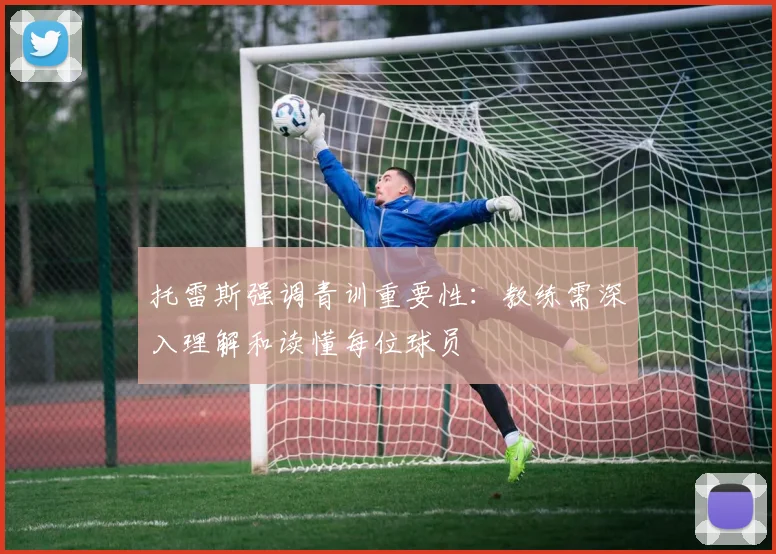 托雷斯强调青训重要性：教练需深入理解和读懂每位球员