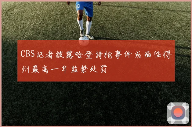 CBS记者披露哈登持枪事件或面临得州最高一年监禁处罚