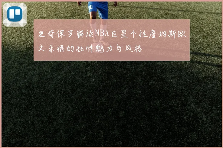 里奇保罗解读NBA巨星个性詹姆斯欧文乐福的独特魅力与风格