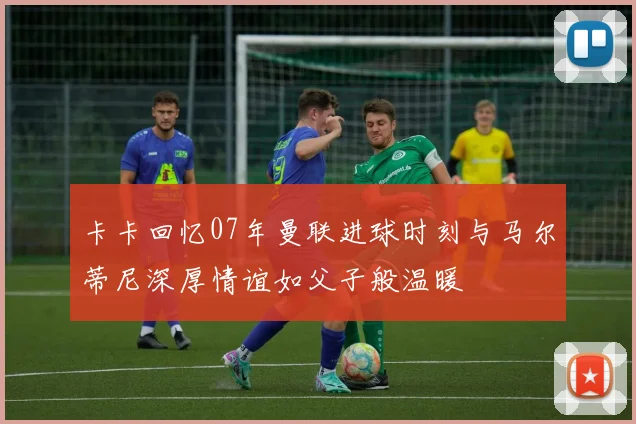卡卡回忆07年曼联进球时刻与马尔蒂尼深厚情谊如父子般温暖