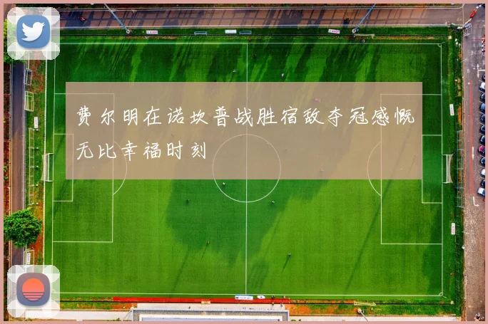 费尔明在诺坎普战胜宿敌夺冠感慨无比幸福时刻