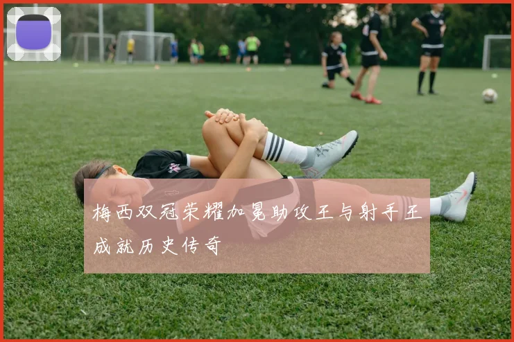 梅西双冠荣耀加冕助攻王与射手王成就历史传奇