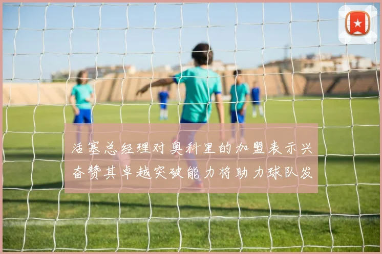 活塞总经理对奥科里的加盟表示兴奋赞其卓越突破能力将助力球队发展