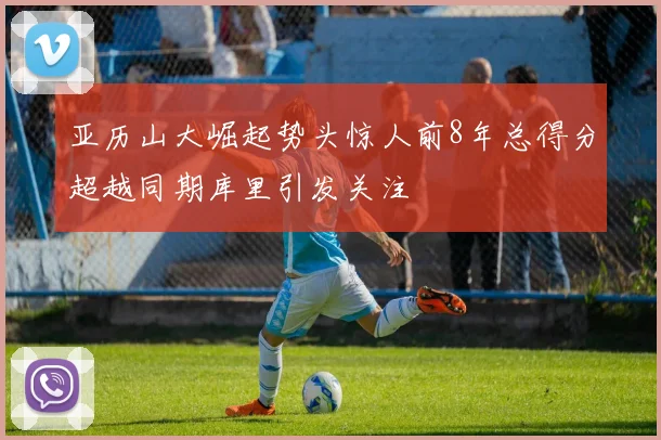 亚历山大崛起势头惊人前8年总得分超越同期库里引发关注
