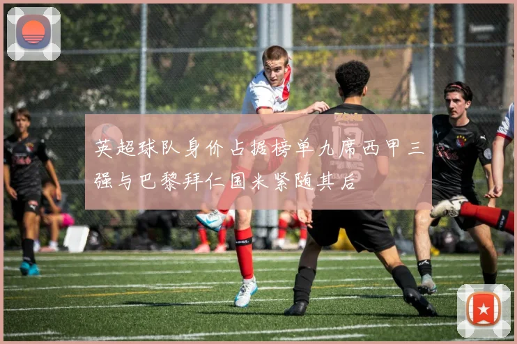 英超球队身价占据榜单九席西甲三强与巴黎拜仁国米紧随其后