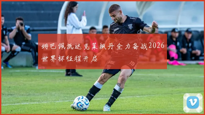 姆巴佩抵达克莱枫丹全力备战2026世界杯征程开启