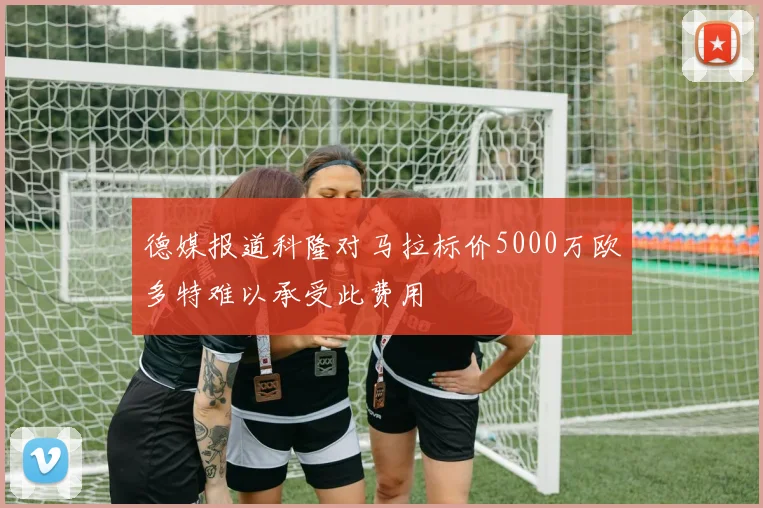 德媒报道科隆对马拉标价5000万欧多特难以承受此费用