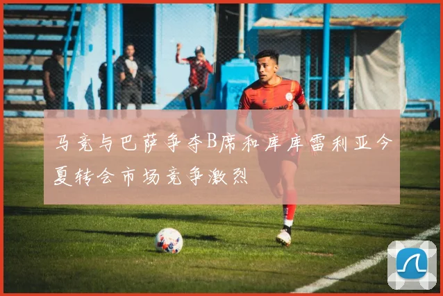马竞与巴萨争夺B席和库库雷利亚今夏转会市场竞争激烈